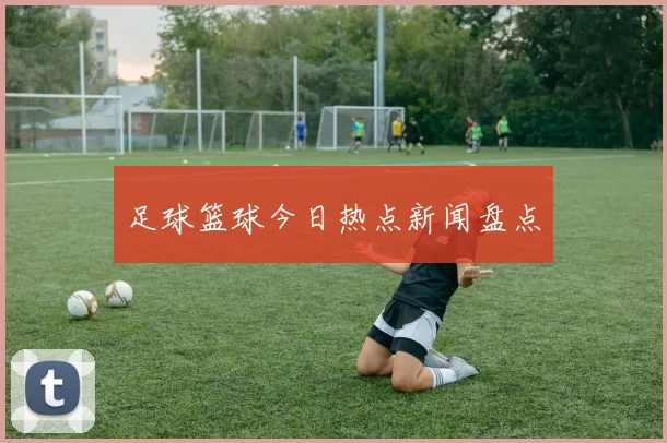 足球篮球今日热点新闻盘点